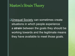 z
Merton’s Strain Theory
Unequal Society can sometimes create
situations in which people experience
a strain between the goals they should be
working towards and the legitimate means
they have available to meet those goals.
 