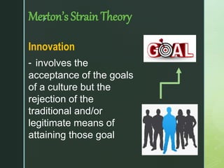 z
Merton’s Strain Theory
Innovation
- involves the
acceptance of the goals
of a culture but the
rejection of the
traditional and/or
legitimate means of
attaining those goal
 