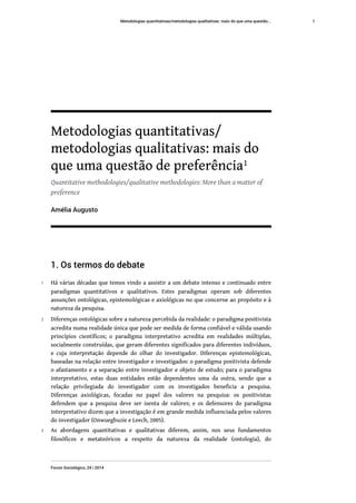 Metodologias quantitativas/
metodologias qualitativas: mais do
que uma questão de preferência1
Quantitative methodologies/qualitative methodologies: More than a matter of
preference
Amélia Augusto
1. Os termos do debate
1 Há várias décadas que temos vindo a assistir a um debate intenso e continuado entre
paradigmas quantitativos e qualitativos. Estes paradigmas operam sob diferentes
assunções ontológicas, epistemológicas e axiológicas no que concerne ao propósito e à
natureza da pesquisa.
2 Diferenças ontológicas sobre a natureza percebida da realidade: o paradigma positivista
acredita numa realidade única que pode ser medida de forma confiável e válida usando
princípios científicos; o paradigma interpretativo acredita em realidades múltiplas,
socialmente construídas, que geram diferentes significados para diferentes indivíduos,
e cuja interpretação depende do olhar do investigador. Diferenças epistemológicas,
baseadas na relação entre investigador e investigados: o paradigma positivista defende
o afastamento e a separação entre investigador e objeto de estudo; para o paradigma
interpretativo, estas duas entidades estão dependentes uma da outra, sendo que a
relação privilegiada do investigador com os investigados beneficia a pesquisa.
Diferenças axiológicas, focadas no papel dos valores na pesquisa: os positivistas
defendem que a pesquisa deve ser isenta de valores; e os defensores do paradigma
interpretativo dizem que a investigação é em grande medida influenciada pelos valores
do investigador (Onwuegbuzie e Leech, 2005).
3 As abordagens quantitativas e qualitativas diferem, assim, nos seus fundamentos
filosóficos e metateóricos a respeito da natureza da realidade (ontologia), do
Metodologias quantitativas/metodologias qualitativas: mais do que uma questão...
Forum Sociológico, 24 | 2014
1
 