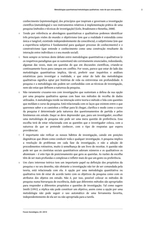 conhecimento (epistemologia), dos princípios que inspiram e governam a investigação
científica (metodologia) e nos instrumentos relativos à implementação prática de uma
pesquisa (métodos e técnicas de investigação) (Gelo, Braakmann e Benetka, 2008).
4 Tendo por referência as abordagens quantitativas e qualitativas podemos identificar
três principais visões do mundo: o objetivismo (em que a realidade é entendida como
única e tangível, existindo independentemente da consciência), o subjetivismo (em que
a experiência subjetiva é fundamental para qualquer processo de conhecimento) e o
construtivismo (que entende o conhecimento como uma construção resultante da
interação entre indivíduos e o seu mundo social).
5 Nem sempre os termos deste debate entre metodologias quantitativas e qualitativas (e
os respetivos paradigmas que os sustentam) são corretamente enunciados, redundando,
algumas das vezes, mais em querelas do que em discussões científicas, criando-se
continuamente focos para campos em conflito. Por vezes, parece que estar do lado das
metodologias quantitativas implica, tão-só, preferir usar inquéritos e análises
estatísticas para investigar a realidade, e que estar do lado das metodologias
qualitativas significa optar por histórias de vida ou entrevistas em profundidade. A
pesquisa e a metodologia não podem ser confundidas com as técnicas de investigação,
nem são estas que definem a natureza da pesquisa.
6 Não raramente cruzamo-nos com investigações que sustentam a defesa da sua opção
por uma pesquisa qualitativa apenas com base nos métodos de recolha de dados
utilizados. A metodologia reside na interação entre teoria e método e lida com questões
que moldam o curso da pesquisa. Está relacionada com os laços que existem entre o que
queremos saber e os caminhos a trilhar para lá chegar, clarifica o modo como o curso
da pesquisa é determinado pela natureza dos questionamentos de partida e pelos
fenómenos em estudo. Daqui se deve depreender que, para um investigador, escolher
uma metodologia de pesquisa não pode ser uma mera questão de preferência. Essa
escolha terá de estar relacionada com as questões que o investigador coloca, com a
natureza do que se pretende conhecer, com o tipo de respostas que espera
providenciar.
7 É importante não reificar os nossos hábitos de investigação, caindo em posições
dogmáticas que ditam como conduzir toda e qualquer investigação. A pesquisa implica
a resolução de problemas em cada fase da investigação, e não a adoção de
procedimentos rotineiros, muito à semelhança de um livro de receitas. A questão não
pode ser que os cientistas sociais quantitativos adoram números e os qualitativos os
abominam – é este tipo de posicionamento que gera as querelas. As razões da escolha
têm de ser mais profundas e complexas e refletir mais do que um gosto ou preferência.
8 Um claro interesse teórico tem um importante papel na definição dos propósitos da
pesquisa e no seu desenho, não obstante a investigação não ter de ser comandada pela
teoria, está relacionada com ela. A opção por uma metodologia quantitativa ou
qualitativa tem de estar de acordo tanto com os objetivos da pesquisa como com os
atributos dos objetos em estudo. Não é, por isso, possível colocar os métodos de
pesquisa numa hierarquia de excelência, dado que diferentes métodos são apropriados
para responder a diferentes propósitos e questões de investigação. Tal como sugere
Smith (1991), a réplica não pode constituir um objetivo, assim como a opção por uma
metodologia não pode seguir o uso automático de uma ferramenta favorita,
independentemente de ela ser ou não apropriada para a tarefa.
Metodologias quantitativas/metodologias qualitativas: mais do que uma questão...
Forum Sociológico, 24 | 2014
2
 