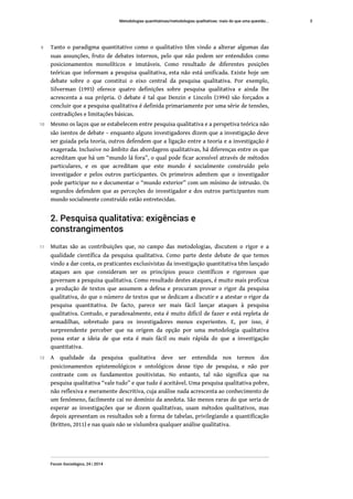 9 Tanto o paradigma quantitativo como o qualitativo têm vindo a alterar algumas das
suas assunções, fruto de debates internos, pelo que não podem ser entendidos como
posicionamentos monolíticos e imutáveis. Como resultado de diferentes posições
teóricas que informam a pesquisa qualitativa, esta não está unificada. Existe hoje um
debate sobre o que constitui o eixo central da pesquisa qualitativa. Por exemplo,
Silverman (1993) oferece quatro definições sobre pesquisa qualitativa e ainda lhe
acrescenta a sua própria. O debate é tal que Denzin e Lincoln (1994) são forçados a
concluir que a pesquisa qualitativa é definida primariamente por uma série de tensões,
contradições e limitações básicas.
10 Mesmo os laços que se estabelecem entre pesquisa qualitativa e a perspetiva teórica não
são isentos de debate – enquanto alguns investigadores dizem que a investigação deve
ser guiada pela teoria, outros defendem que a ligação entre a teoria e a investigação é
exagerada. Inclusive no âmbito das abordagens qualitativas, há diferenças entre os que
acreditam que há um “mundo lá fora”, o qual pode ficar acessível através de métodos
particulares, e os que acreditam que este mundo é socialmente construído pelo
investigador e pelos outros participantes. Os primeiros admitem que o investigador
pode participar no e documentar o “mundo exterior” com um mínimo de intrusão. Os
segundos defendem que as perceções do investigador e dos outros participantes num
mundo socialmente construído estão entretecidas.
2. Pesquisa qualitativa: exigências e
constrangimentos
11 Muitas são as contribuições que, no campo das metodologias, discutem o rigor e a
qualidade científica da pesquisa qualitativa. Como parte deste debate de que temos
vindo a dar conta, os praticantes exclusivistas da investigação quantitativa têm lançado
ataques aos que consideram ser os princípios pouco científicos e rigorosos que
governam a pesquisa qualitativa. Como resultado destes ataques, é muito mais profícua
a produção de textos que assumem a defesa e procuram provar o rigor da pesquisa
qualitativa, do que o número de textos que se dedicam a discutir e a atestar o rigor da
pesquisa quantitativa. De facto, parece ser mais fácil lançar ataques à pesquisa
qualitativa. Contudo, e paradoxalmente, esta é muito difícil de fazer e está repleta de
armadilhas, sobretudo para os investigadores menos experientes. E, por isso, é
surpreendente perceber que na origem da opção por uma metodologia qualitativa
possa estar a ideia de que esta é mais fácil ou mais rápida do que a investigação
quantitativa.
12 A qualidade da pesquisa qualitativa deve ser entendida nos termos dos
posicionamentos epistemológicos e ontológicos desse tipo de pesquisa, e não por
contraste com os fundamentos positivistas. No entanto, tal não significa que na
pesquisa qualitativa “vale tudo” e que tudo é aceitável. Uma pesquisa qualitativa pobre,
não reflexiva e meramente descritiva, cuja análise nada acrescenta ao conhecimento de
um fenómeno, facilmente cai no domínio da anedota. São menos raras do que seria de
esperar as investigações que se dizem qualitativas, usam métodos qualitativos, mas
depois apresentam os resultados sob a forma de tabelas, privilegiando a quantificação
(Britten, 2011) e nas quais não se vislumbra qualquer análise qualitativa.
Metodologias quantitativas/metodologias qualitativas: mais do que uma questão...
Forum Sociológico, 24 | 2014
3
 