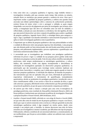13 Feita como deve ser, a pesquisa qualitativa é rigorosa, exige trabalho intenso e
investigadores treinados, pelo que consome muito tempo. Não existem, no entanto,
soluções fáceis ou mecânicas que possam garantir a ausência de erros. Claro que é
importante avaliar a qualidade da pesquisa qualitativa, e embora esta questão esteja
ancorada num debate epistemológico sobre a natureza do conhecimento produzido,
existem formas de tentar evitar o erro e perseguir a validade, as quais exigem
integridade e um exercício de julgamento por parte do investigador, que incluem, entre
outras, a triangulação (que não deve ser entendida como um teste de validade), a
reflexividade, a atenção aos casos desviantes e a relevância. Isto não significa, de todo,
que seja possível desenvolver um único conjunto de guidelines para avaliar a qualidade
da pesquisa qualitativa. Segundo Pearce (2012), a estratégia básica para assegurar o
rigor e, logo, a qualidade é um desenho sistemático e autoconsciente da pesquisa. E isto
aplica-se tanto à investigação qualitativa como à quantitativa.
14 É importante que na defesa da pesquisa qualitativa e das suas potencialidades se tenha
o cuidado de diferenciar entre uma pesquisa rigorosa, bem desenhada, e uma pesquisa
que, não obstante poder ser bem-intencionada, não está focada numa linha coerente de
pesquisa, está pobremente implementada e procura suplementar a quantificação com
entrevistas semiestruturadas (Sofaer, 1999).
15 A necessidade que os investigadores que trabalham com paradigmas qualitativos
enfrentam de provar o rigor e a validade da sua pesquisa parece ganhar ainda mais
relevância em pesquisas na área da saúde. Fruto de uma cultura científica marcada pelo
positivismo, onde sempre predominaram as metodologias quantitativas, a cultura
médica, não raramente, recebe com alguma incompreensão e desconfiança as
solicitações de investigadores apostados em desenvolver pesquisas qualitativas. As
autorizações que são necessárias para investigar nestes contextos implicam um
processo lento, burocrático e complexo, que é ainda mais exigente quando se trata de
autorizar pesquisas qualitativas. A solicitação dos objetivos, do desenho da pesquisa e
dos instrumentos que irão ser aplicados está, por vezes, informada de apriorismos e
expectativas relativamente a instrumentos de quantificação, nomeadamente
questionários, devido ao predomínio do paradigma quantitativo, reconhecido como o
único cientificamente válido. A isso acresce o facto de as comissões de ética, a quem
cabe autorizar a pesquisa, dificilmente terem conhecimentos que lhes permitam julgar
um protocolo qualitativo, já que são quase exclusivamente compostas por médicos.
16 Há autores que têm vindo a chamar a atenção para uma certa re-emergência do
paradigma positivista, como resultado do clima político dominante (Navarro, 2005) e de
forças políticas e institucionais que estruturam as políticas de investigação e financiam
a pesquisa (Gwyther e Possani-Inesedi, 2009; Brinkmann, 2012).
17 Gwyther e Possani-Inesedi (2009), referindo-se a um artigo de Denzin e Lincoln (2000),
em que estes dão conta do estado da arte da pesquisa qualitativa e traçam o seu futuro,
dizem que o que os autores enunciam como a norma ou o tido por garantido na área das
metodologias qualitativas ainda é algo marginal em muitos países, dando como
exemplo o seu próprio país, a Austrália. As autoras descrevem uma série de factos
estranhos aos investigadores e mesmo à academia, que dificultam este tipo de pesquisa.
Politicamente, referem a existência de um neoconservadorismo e, economicamente, de
um neoliberalismo, que forçam as universidades a adotar um ambiente mais comercial
e empresarial.
Metodologias quantitativas/metodologias qualitativas: mais do que uma questão...
Forum Sociológico, 24 | 2014
4
 