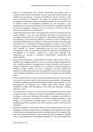 18 Falam em comercialização, num sistema caracterizado pela pressão sobre os
académicos para atraírem financiamento externo e para serem financeiramente mais
produtivos na sua pesquisa, o que gera uma batalha por recursos escassos. A estes
fatores acrescentam os argumentos dos painéis de avaliação das propostas de
investigação crescentemente hostis às metodologias qualitativas. As autoras dão conta
do reduzido número de investigações qualitativas que são financiadas, o que,
argumentam, terá necessariamente impacto nas decisões dos investigadores (sobretudo
dos jovens investigadores, acrescento eu) de se envolverem, ou não, na defesa de
pontos de vista qualitativos e interpretativos.
19 Também Brinkmann (2012) refere o ressurgimento do positivismo, desta feita não como
posição filosófica, e sim como uma abordagem burocrática ao financiamento da
investigação, relacionado com o que designa por “cultura global de auditoria”. Sugere
que chamemos a este positivismo positivismo económico, de modo a distingui-lo do
positivismo filosófico que, no seu entender, é ainda assim bem melhor. Na comunicação
que proferiu na 17.ª Conferência de Pesquisa Qualitativa em Saúde, em 2011, alertou
ainda para o perigo do que designou por MacDonaldização da pesquisa qualitativa na
atual sociedade de consumo, argumentando que este tipo de pesquisa tem
crescentemente vindo a ser regida pelos princípios da eficiência, da calculabilidade, da
previsibilidade e do controlo, e sugeriu que a mesma fosse repensada como
crafsmanship, por oposição à experiência uniformizadora providenciada pela
MacDonaldização.
20 Navarro (2005), referindo-se ao clima político dos Estados Unidos, diz que o valor e a
qualidade do investigador qualitativo é de novo um tópico de debate, salientando que
hoje o trabalho qualitativo é marginalizado por muitas instituições que financiam a
pesquisa e publicam os seus resultados. No seu entender, as recentes sugestões no
sentido de integrar métodos, com vista a ultrapassar a dicotomia quantitativo/
qualitativo, resultam das pressões reais dos financiadores e das revistas científicas para
o uso de métodos quantitativos ou para o desenho de investigações que usam métodos
mistos.
21 De facto, a literatura mais recente na área da metodologia em ciências sociais tem vindo
a dar conta de um número cada vez maior de autores que preconizam a ultrapassagem
do debate metodologia quantitativa/metodologia qualitativa pela adoção de um novo
posicionamento que designaram por métodos mistos (mixed methods research)
(Tashakkori e Teddlie, 2003; Onwuegbuzie e Leech, 2005; Gelo, Braakmann e Benetka,
2008; Pearce, 2012).
22 Para Pearce (2012), os valores e as crenças de como a investigação deve ser feita variam
ao longo dos tempos. Considera que existem três paradigmas comummente aceites na
sociologia, se não mesmo diretamente referenciados: o paradigma construtivista ou
qualitativo, o quantitativo ou positivista e o recente paradigma pragmático, o qual
advoga o uso da pesquisa de métodos mistos. No seu entender, a tensão entre
paradigma quantitativo e qualitativo tem vindo a diminuir, em parte, devido a este tipo
de pesquisa.
23 Também Onwuegbuzie e Leech (2005) referem a atual existência desses mesmos três
paradigmas e advogam a passagem de uni-investigadores (investigadores que se cingem
exclusivamente a uma pesquisa quantitativa ou qualitativa) para bi-investigadores (que
usam tanto métodos quantitativos como qualitativos), numa abordagem de métodos
mistos, os quais designam por “investigadores pragmáticos”. Estes autores argumentam
Metodologias quantitativas/metodologias qualitativas: mais do que uma questão...
Forum Sociológico, 24 | 2014
5
 