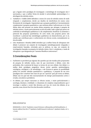 que a ligação entre paradigma de investigação e metodologia de investigação não é
sacrossanta, e que a melhor forma de atender à universalidade epistemológica é a
abordagem dos métodos mistos.
24 Tashakkori e Teddlie (2003) defendem o ensino de cursos de métodos mistos de modo
integrado e complementar, devido aos desafios da interferência do ensino como
ferramenta de investigação. Argumentam que a pesquisa qualitativa é necessariamente
complementar à pesquisa quantitativa, e que nenhuma delas é suficiente por si só. Esta
última ideia está presente em muitas destas propostas que advogam a pesquisa de
métodos mistos, e muito particularmente na área da saúde, onde o papel que parece ser
conferido às metodologias qualitativas é o de complementar, beneficiar ou aumentar o
potencial das pesquisas quantitativas. De certo modo, esta proposta parece não
reconhecer o potencial das metodologias qualitativas em desenvolverem, por si só,
estudos que contribuam para o conhecimento em ciências sociais, nomeadamente na
área da saúde.
25 Gelo, Braakmann e Benetka (2008) entendem que a melhor forma de ultrapassar este
debate é promover um conjunto de investigações metodologicamente integradas e
empiricamente baseadas, orientadas para as práticas, ou seja, um conjunto de
investigações baseadas na pesquisa de métodos mistos. Este é, consideram, o modo de
ultrapassar o que designaram por “assuntos filosóficos controversos”.
3.Considerações finais
26 Facilmente se perceberá que algumas das questões que são trazidas pelos proponentes
da pesquisa de métodos mistos, mais do que encerrarem o debate, como eles
pretendem, têm o potencial de lançar os termos de um novo debate. Este debate e a
análise deste paradigma pragmático devem incluir questões epistemológicas,
ontológicas, axiológicas e de metodologia, e não ficarem-se apenas na possibilidade
prática de conciliar métodos quantitativos e qualitativos. A proposta de um novo
paradigma deve constituir bem mais do que um “quick fix” para pôr termo ao debate,
debate esse do qual não têm necessariamente de emergir posicionamentos certos e
errados, vencedores e perdedores.
27 Os debates, que sempre marcaram as ciências sociais, e muito particularmente a
sociologia, denotam a vitalidade e o dinamismo do complexo empreendimento que é
investigar e analisar o social. Não devemos, por isso, ter receio dos debates. Já as
querelas, essas, devem ficar fora das discussões científicas.
BIBLIOGRAFIA
BRINKMANN, S. (2012), “Qualitative research between craftsmanship and McDonaldization. A
keynote address from the 17th Qualitative Health Research Conference”, Qualitative Studies, vol. 3,
1, 56-68.
Metodologias quantitativas/metodologias qualitativas: mais do que uma questão...
Forum Sociológico, 24 | 2014
6
 