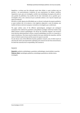 dogmáticos e erróneos que têm informado muito deste debate, os quais resultam mais em
querelas e em posicionamentos irredutíveis do que propriamente em debates científicos.
Argumenta-se que, para um investigador, escolher uma metodologia de pesquisa não pode ser
uma questão de preferência. Essa escolha terá de estar relacionada com as questões que o
investigador coloca, com a natureza do que se pretende conhecer, com o tipo de respostas que
espera providenciar.
Discutem-se, ainda, algumas das dificuldades que se colocam à realização de pesquisa qualitativa,
as quais resultam não só da natureza e das exigências subjacentes a uma tal pesquisa, mas
também de fatores exteriores à pesquisa e estranhos ao investigador que a condicionam.
The paper outlines some of the different epistemological, axiological and ontological
assumptions that underlie the quantitative and qualitative paradigms which have fueled a long
debate between research methodologies. We discuss the sometimes dogmatic and erroneous
terms that have determined that to choose a research methodology can not be, to a researcher, a
matter of preference. This choice must be related to the issues raised by the researcher, with the
nature of what he wants to know and the answers he expects to provide.
We also discuss some of the difficulties faced by qualitative research, some of which result not
only from the nature and requirements underlying such research, but also from external factors,
for which the researcher has no responsibility, that constrain it.
ÍNDICE
Keywords: qualitative methodologies, quantitative methodologies, mixed methods, researcher
Palavras-chave: metodologias qualitativas, metodologias quantitativas, métodos mistos,
investigador
Metodologias quantitativas/metodologias qualitativas: mais do que uma questão...
Forum Sociológico, 24 | 2014
8
 
