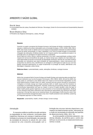 AMBIENTE E SAÚDE GLOBAL 65
FORUM
Sociológico
N.º 26 (II Série, 2015)
pp. 65-72
AMBIENTE E SAÚDE GLOBAL
Ana de Jesus
Universidade Nova de Lisboa, Faculdade de Ciências e Tecnologia, Center for Environmental and Sustaintability Research
(CENSE)
Bruno Oliveira e Silva
Ministério dos Negócios Estrangeiros, Lisboa, Portugal
Resumo
Inserido no quadro conceptual da Ecologia Humana e da Ecologia da Saúde e analisando diversos
estudos e relatórios de várias instituições como a Comissão Europeia; o IPCC; OCDE; OMS; ONU e
WWF, este ensaio incide no debate acerca do impacto da degradação ambiental nos determinantes
sociais da saúde (alimentação, ar, água, habitação) e em como as ações focadas na prevenção/
mitigação das alterações climáticas podem ter um impacto positivo nas questões de saúde e na
transição para um paradigma de desenvolvimento sustentável.
Numa lógica de mútuo reforço, políticas ambientais e de maior responsabilidade ecológica terão
impacto em termos de benefícios de saúde, ao mesmo tempo que o objetivo de mais saúde con-
cede legitimidade acrescida à prevenção da degradação ambiental. Partindo de uma base analítica
alicerçada nos indicadores que estas entidades de responsabilidade e relevo internacional vêm
produzindo nos últimos anos, identiﬁcaram-se vantagens na aﬁrmação da noção de que uma boa
gestão ambiental desempenha um papel fundamental na proteção da saúde, defendendo uma
abordagem integrada a estes temas.
Palavras-chave: sustentabilidade; saúde; alterações climáticas; ecologia humana
Abstract
Within the conceptual ﬁeld of Human Ecology and Health Ecology and analyzing data provided from
several institutions such as the European Commission, IPCC; OECD; WHO; UN and the WWF, this
essay seeks to contribute to the debate about the impact of environmental degradation on the
social determinants of health (food, air, water, housing) and how actions focused on prevention/
/mitigation of climate change can impact positively both on health issues and the transition to
a paradigm of sustainable development. Mutually reinforcing environmental policies and greater
environmental responsibility will have an impact in terms of health beneﬁts, while the goal of
better health grants greater legitimacy to the prevention of environmental degradation. Building
on the indicators that these institutions with international responsibility and relevance have been
producing in the last few years as an analytical basis, the advantages of afﬁrming the notion that
a good environmental management plays a key role in health protection were identiﬁed, sustaining
an integrated approach to these themes.
Keywords: sustainability; health; climate change; human ecology
Introdução
À crescente evidência cientíﬁca da ação antrópica
na degradação do meio ambiente, provocada pelas
trajetórias intensivas em energia e matérias-primas
herdadas do processo de industrialização e da expansão
da sociedade de consumo no século XX, tem vindo
a associar-se uma crescente preocupação com a
limitação dos recursos naturais disponíveis e seu
impacto nos determinantes sociais, reforçando-se
a noção da necessidade de alteração dos padrões
de desenvolvimento (ONU, 2011: 8).
As preocupações ambientais passaram, nas
últimas décadas, da periferia para o centro dos
esforços na procura de um desenvolvimento eco-
nómico e social.
 