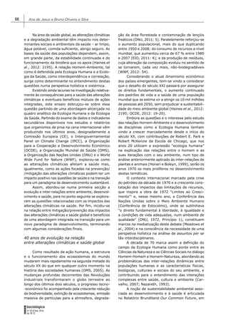 Ana de Jesus e Bruno Oliveira e Silva66
FORUM
Sociológico
N.º 26 (II Série, 2015)
pp. 65-72
Na área da saúde global, as alterações climáticas
e a degradação ambiental têm impacto nos deter-
minantes sociais e ambientais da saúde – ar limpo,
água potável, comida suﬁciente, abrigo seguro. As
bases da saúde das populações dependem, assim,
em grande parte, da estabilidade continuada e do
funcionamento da biosfera que os apoia (Haines et
al., 2012: 2195). A relação Homem-Ambiente, tal
como é defendida pela Ecologia Humana e a Ecolo-
gia da Saúde, como interdependência e correlação,
surge como determinante no entendimento destas
questões numa perspetiva holística e sistémica.
Existindo ainda lacunas na investigação relativa-
mente às consequências para a saúde das alterações
climáticas e eventuais benefícios mútuos de ações
integradas, este ensaio debruçou-se sobre essa
questão partindo de uma abordagem alicerçada no
quadro analítico da Ecologia Humana e da Ecologia
da Saúde. Partindo do exame de dados e indicadores
secundários disponíveis nos estudos e relatórios
que organismos de proa na cena internacional vêm
produzindo nos últimos anos, designadamente a
Comissão Europeia (CE), o Intergovernamental
Panel on Climate Change (IPCC), a Organização
para a Cooperação e Desenvolvimento Económico
(OCDE), a Organização Mundial de Saúde (OMS),
a Organização das Nações Unidas (ONU) e o World
Wide Fund for Nature (WWF), explorou-se como
as alterações climáticas afetam a saúde mas,
igualmente, como as ações focadas na prevenção/
/mitigação das alterações climáticas podem ter um
impacto positivo nas questões de saúde e na transição
para um paradigma de desenvolvimento sustentável.
Assim, abordou-se numa primeira secção a
evolução e inter-relações entre ambiente, desenvol-
vimento e saúde, para no ponto seguinte se explora-
rem as questões relacionadas com os impactos das
alterações climáticas na saúde. Por ﬁm, incidiu-se
na relação entre mitigação/prevenção dos impactos
das alterações climáticas e saúde global e benefícios
de uma abordagem integrada na transição para um
novo paradigma de desenvolvimento, terminando
com algumas considerações ﬁnais.
40 anos de evolução na relação
entre alterações climáticas e saúde global
Como resultado da ação humana, a estrutura
e o funcionamento dos ecossistemas do mundo
mudaram mais rapidamente na segunda metade do
século XX do que em qualquer outro momento na
história das sociedades humanas (OMS, 2005). As
mudanças profundas decorrentes das Revoluções
Industriais transformaram o globo terrestre ao
longo dos últimos dois séculos, o progresso tecno-
-económico foi acompanhado pela crescente redução
da biodiversidade, extinção de ecossistemas, emissão
massiva de partículas para a atmosfera, degrada-
ção da área ﬂorestada e contaminação de lençóis
freáticos (ONU, 2011: 5). Paralelamente reforçou-se
o aumento populacional, mais do que duplicando
entre 1950 e 2008; do consumo de recursos a nível
mundial, que aumentou cerca de 67 % entre 1980
e 2007 (EIO, 2011: 4); e da produção de resíduos,
cuja alteração da composição evoluiu no sentido de
se tornarem, cada vez mais, não-biodegradáveis
(WWF, 2012: 54).
Considerando o atual dinamismo económico
dos países emergentes, tem-se vindo a considerar
que o desaﬁo do século XXI passará por assegurar
os direitos fundamentais, o aumento continuado
dos padrões de vida e a saúde de uma população
mundial que se estima vir a atingir os 10 mil milhões
de pessoas até 2050, sem prejudicar a sustentabili-
dade do meio ambiente global (Haines et al., 2012:
2195; OCDE, 2012: 19-20).
Embora as questões e o interesse pelo estudo
das relações Homem-Ambiente e o desenvolvimento
de disciplinas como a Ecologia Humana tenham
vindo a crescer marcadamente desde o início do
século XX, com contribuições de Robert E. Park e
Robert McKenzie da Escola de Chicago, que nos
anos 20 utilizam a expressão “ecologia humana”
na explicação das relações entre o homem e as
suas iterações com o seu ambiente, num tipo de
análise anteriormente aplicado às inter-relações de
plantas e animais (Honari e Boleyn, 1999), serão os
anos 1970 os mais prolíferos no desenvolvimento
destas temáticas.
O contexto internacional marcado pela crise
do petróleo da década de 1970 e a crescente cons-
tatação dos impactos das limitações de recursos,
que inspira a obra de 1972 “Limites ao Cresci-
mento”1
e, nesse mesmo ano, a Conferência das
Nações Unidas sobre o Meio Ambiente Humano
(Conferência de Estocolmo), onde se sublinhava
“o direito fundamental à liberdade, à igualdade e
a condições de vida adequadas, num ambiente de
qualidade” (ONU, 1972, Princípio 1), constituem
marcos na mediatização deste debate (Meadows et
al., 2004) e na consciência da necessidade de uma
perspetiva holística na análise de assuntos per se
tão interdisciplinares.
A década de 70 marca assim a deﬁnição do
campo da Ecologia Humana como ponte entre as
Ciências da Natureza e as Ciências Sociais no diálogo
Homem-Homem e Homem-Natureza, abordando as
problemáticas das inter-relações dinâmicas entre
populações humanas e as características físicas,
biológicas, culturais e sociais do seu ambiente, e
contribuindo para o entendimento das interações
complexas entre saúde, cultura e ambiente (Car-
valho, 2007; Nazareth, 1993).
A noção de sustentabilidade ambiental asso-
ciada ao desenvolvimento e à saúde é articulada
no Relatório Brundtland Our Common Future, em
 
