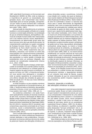 AMBIENTE E SAÚDE GLOBAL 67
FORUM
Sociológico
N.º 26 (II Série, 2015)
pp. 65-72
1987, pela World Commission on Environment and
Development (WCED) da ONU, onde se destacou
a importância de garantir as necessidades das
gerações atuais, sem comprometer essa mesma
capacidade para as futuras gerações, advogando-
-se que “todos os seres humanos têm o essencial
direito ao meio ambiente adequado à sua saúde e
bem-estar” (ONU, 1987).
Esta perceção da importância de um ambiente
saudável, e uma preocupação uniﬁcada com a saúde
humana e a conservação ambiental, na constatação
de que as vertentes biológicas, demográﬁcas e téc-
nicas da condição humana estão inter-relacionadas
com o seu sistema cultural e social, dependendo o
comportamento de determinado grupo tanto dos
seus recursos como das suas estruturas sociais, foi
crescentemente sublinhada no quadro conceptual
da Ecologia Humana (Honari e Boleyn, 1999). A
Conferência da Terra (Earth Summit) no Rio de
Janeiro, em 1992, reﬂete exatamente esta pro-
blemática, colocando o ser humano no centro das
preocupações com o desenvolvimento sustentável,
sublinhando-se a melhoria das condições de vida
das populações e a melhor gestão e proteção dos
ecossistemas como um processo integrado, não
podendo ser considerados isoladamente (Haines
et al., 2012: 2189).
Esta Convenção-Quadro conseguiu ampla reper-
cussão na sociedade civil e opinião pública mundial,
tornando-se uma referência no combate global ao
impacto negativo da ação humana no ambiente, na
qual se irá incluir, em 1997, o Protocolo de Quioto,
um novo acordo mais abrangente e vinculativo
onde os países signatários se comprometiam a
uma efetiva redução das emissões de gases com
efeito de estufa em 5 % face aos níveis referência
de 1990 (EC, 2011).
A União Europeia e os seus estados-membros
sublinharam igualmente na Convenção de Aarhus, de
1998, o “direito de todos os indivíduos, das gerações
presentes e futuras, a viver num ambiente propício
à sua saúde e bem-estar” (ONU, 1998, art. 1).
Os problemas ambientais e de saúde foram
assim gradualmente incluídos em diversas iniciativas
de alto nível, incluindo a Declaração do Milénio das
Nações Unidas2
(Prüss-Üstün e Corvalán, 2006: 65).
Também as Conferências das Nações Unidas sobre
Desenvolvimento Sustentável de Copenhaga (2009),
Rio+20 (2012) e Varsóvia (2013) renovaram este
compromisso, assumindo a promoção de um futuro
económica, social e ambientalmente sustentável
para o nosso planeta e para as gerações presentes
e futuras (ONU, 2012).
Com a inclusão deste assunto na agenda política
internacional, em várias conferências intergoverna-
mentais dedicadas a esta problemática, consubs-
tanciaram-se diversos esforços técnicos de análise
do potencial impacto das alterações climáticas em
várias dimensões sociais e económicas, incluindo
a sua relação com a saúde, dos quais se destaca o
mais recente relatório do Painel Intergovernamental
sobre Mudanças Climáticas (IPCC). Neste relatório,
de 2014 foi sublinhada a escala e a natureza dos
riscos para a saúde decorrentes da degradação
ambiental, bem como os potenciais benefícios que
poderiam ser alcançados por medidas para reduzir
as emissões de gases de efeito estufa. Apesar de
prever que o aquecimento global possa trazer algu-
mas mais-valias localizadas, como menos mortes
no inverno em climas temperados e um aumento da
produção de alimentos em determinadas áreas, este
relatório defende que os impactos negativos para a
saúde superam os efeitos positivos (IPCC, 2014).
Ao afetarem os determinantes sociais e ambientais
da saúde como ar limpo, água potável, alimentação,
combustível, abrigo seguro, ou mesmo a função
recreativa/cultural do ambiente, as alterações cli-
máticas põem em causa a base ambiental da saúde
e do bem-estar (OMS, 2005: 6). Ao mesmo tempo
ampliﬁcando um conjunto adicional de riscos para
as populações, como a subnutrição (resultante da
redução na produção de alimentos), doenças devido
a ondas de calor intensas e incêndios, e alterações
na distribuição espacial de doenças infeciosas, as
alterações climáticas tenderão a exacerbar o desig-
nado “environmental burden of disease”, com maior
impacto em populações já vulneráveis (IPCC, 2014).
Assim, se as relações causais entre as mudan-
ças ambientais e a saúde humana são complexas,
normalmente indiretas, e dependentes também
de um conjunto mais amplo de fatores, surgem
contudo indicações de que do comprometimento
dos ecossistemas advêm impactos negativos na
saúde humana.
Impactos, dispersão e incidência
das alterações climáticas na saúde
Uma visão integrada é essencial para entender
e promover saúde. Se por um lado o entendimento
do que é saúde é marcadamente cultural, por outro
a sua compreensão é indissociável de uma análise
das dependências entre o homem e o ecossistema
em que habita (Coutts, 2010). Numa perspetiva
ambiental, a saúde é vista como um estado sus-
tentado de bem-estar, dentro de um ecossistema
sustentável (Honari e Boleyn, 1999: 91). As altera-
ções climáticas, ao alterarem o equilíbrio mantido
pelos designados “serviços ambientais”, isto é, as
funções do ambiente de provisão, de regulação,
de suporte, e culturais, impactam nesse equilíbrio
e por consequência no bem-estar e saúde humana
(Haines et al., 2006: 585; Honari e Boleyn, 1999:
121; McMichael et al., 2006: 859).
Esta inﬂuência traduz-se de várias formas, por
meio de exposições a vários fatores físicos e quími-
 