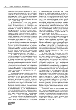 Ana de Jesus e Bruno Oliveira e Silva68
FORUM
Sociológico
N.º 26 (II Série, 2015)
pp. 65-72
cos de risco biológico como: água insegura, sanea-
mento e higiene; poluição do ar urbano; fumos de
combustíveis sólidos; exposição ao chumbo. Outros
potenciais riscos incluem as mortes por desastres
climáticos, doenças transmitidas por vetores, e con-
ﬂitos relacionados com o esgotamento de recursos
naturais (OMS, 2009: 24).
Ao longo dos últimos 25 anos, a taxa de aque-
cimento global acelerou para cerca de 0,18º C por
década, ao mesmo tempo (e por consequência) os
níveis do mar têm subido, os glaciares têm vindo
a derreter, os padrões de precipitação sofreram
alterações e eventos climáticos extremos tornaram-
-se mais intensos e frequentes, com consequente
impacto na saúde humana (Haines et al., 2006:
585). Globalmente, o número de desastres naturais
triplicou desde 1960, e todos os anos esses desastres
resultam em mais de 60 mil mortes, principalmente
em países de renda baixa (OMS, 2013).
A absorção das emissões crescentes de dióxido
de carbono resultou numa acidiﬁcação dos oceanos
que tem efeitos adversos sobre os recursos haliêu-
ticos. Por outro lado, a taxa de perda de biodiver-
sidade, deﬂorestação e mudanças na utilização da
terra potencia a perda de potenciais fontes naturais
de novos agentes farmacológicos e o declínio da
produção alimentar, com efeitos sobre a nutrição
das comunidades (Haines et al., 2012: 2190).
Os padrões de chuva variáveis afetam o for-
necimento de água doce. A falta de água potável
pode comprometer a higiene e aumentar o risco
de doenças diarreicas, que matam atualmente 2,2
milhões de pessoas por ano. Em casos extremos,
a escassez de água leva a seca e a fome. Paralela-
mente têm também vindo a aumentar, em frequên-
cia e intensidade, as inundações, que contaminam
fontes de água doce, aumentam o risco de doenças
transmitidas pela água, e criam terreno fértil para
insetos transmissores de doenças, como os mos-
quitos (OMS, 2013).
As condições climáticas inﬂuenciam fortemente
a disseminação de doenças transmitidas pela água
e por insetos, caracóis ou outros animais de sangue
frio, como a malária. Transmitida por mosquitos
Anopheles, a malária mata quase 1 milhão de
pessoas todos os anos – principalmente crianças
africanas com menos de cinco anos de idade. O mos-
quito vetor da dengue Aedes também é altamente
sensível às condições climáticas, sugerindo alguns
estudos que as mudanças climáticas podem expor
ao dengue mais cerca de 2 mil milhões de pessoas
(OMS, 2013). Globalmente, em 2004, estimou-se
que as alterações climáticas eram já responsáveis
por 3 % das mortes por diarreia, 3 % no caso da
malária e de 3,8 % por dengue (OMS, 2009: 24).
Também o acumular de gases de efeito de
estufa, mesmo que possivelmente reduzindo o
número de mortes relacionadas com o frio, provoca
o aumento de mortes relacionadas com o calor,
potenciando quedas na produção de alimentos e,
portanto, aumento da desnutrição em regiões vul-
neráveis, ao mesmo tempo intensiﬁcando eventos
extremos como inundações e secas (Haines et al.,
2012: 2190). As altas temperaturas agravam doenças
cardiovasculares e respiratórias, bem como alergias
e problemas respiratórios, como a asma, que afeta
cerca de 300 milhões de pessoas. Uma avaliação
da OMS, medindo os efeitos do aquecimento global
na saúde, tendo em conta apenas um subconjunto
dos possíveis impactos, concluiu que o aquecimento
que tem ocorrido desde a década de 1970 até 2004,
ainda que muito modesto, já causou mais de 140
mil mortes por ano (OMS, 2013).
Estima-se que as alterações climáticas consti-
tuam atualmente cerca de 24 % da carga de doença
(anos de vida saudável perdidos) e cerca de 23 % de
todas as mortes (mortalidade prematura), corres-
pondendo, aproximadamente, a 1/4 da carga global
de doenças e mais de 1/3 da carga de doenças das
crianças (Haines et al., 2012: 2191; Prüss-Üstün
e Corvalán, 2006: 9). Das 102 principais doenças
cobertas pelo Relatório Mundial de Saúde em 2004,
os fatores de risco ambientais contribuíram para a
carga de doença em 85 categorias (Prüss-Üstün e
Corvalán, 2006: 9).
O saldo global dos efeitos das alterações
climáticas na saúde tendem a ser negativos, quer
em países de altos rendimentos (a experiência da
onda de calor na Europa em 2003 foi exempliﬁca-
tiva disso) quer, principalmente, em populações
de países de baixos rendimentos, particularmente
vulneráveis (Haines et al., 2006). A dispersão e
incidência destes fenómenos afetam principalmente
sociedades com recursos escassos, pouca tecno-
logia e infraestruturas frágeis (OMS, 2009: 24),
com menos capacidade para gerir estes problemas
sem ajuda, quer em termos de preparação, quer
na resposta (OMS, 2013). Cerca de 25 % de todas
as mortes em regiões de baixos rendimentos foram
atribuídas a causas ambientais, enquanto em regiões
desenvolvidas apenas 17 % das mortes o foram
(Prüss-Üstün e Corvalán, 2006: 9). Atualmente, a
maior carga de doenças ambientais encontra-se na
África Subsaariana e no sul da Ásia. Serão particu-
larmente vulneráveis as populações residentes em
pequenos Estados insulares em desenvolvimento,
regiões costeiras, megacidades e regiões monta-
nhosas e polares.
Os principais grupos de risco incluem as crian-
ças e idosos em países pobres, tal como pessoas
com doenças ou condições médicas preexistentes,
sendo as principais causas de mortalidade: doenças
diarreicas; infeções do trato respiratório inferior;
lesões relacionadas com maiores riscos nos locais
de trabalho e de acidentes de viação; e a malária
(Haines et al., 2012: 2191).
 