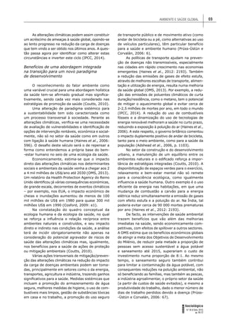 AMBIENTE E SAÚDE GLOBAL 69
FORUM
Sociológico
N.º 26 (II Série, 2015)
pp. 65-72
As alterações climáticas podem assim constituir
um acréscimo de ameaças à saúde global, opondo-se
ao lento progresso na redução da carga de doenças
que tem vindo a ser obtido nos últimos anos. A ques-
tão passa agora por identiﬁcar como alterar estas
circunstâncias e inverter este ciclo (IPCC, 2014).
Benefícios de uma abordagem integrada
na transição para um novo paradigma
de desenvolvimento
O reconhecimento do fator ambiente como
uma variável crucial para uma abordagem holística
da saúde tem-se aﬁrmado gradual mas signiﬁca-
tivamente, sendo cada vez mais considerado nas
estratégias de promoção da saúde (Coutts, 2010).
Uma alteração de paradigma sistémico para
a sustentabilidade tem sido caracterizada como
um processo transversal à sociedade. Perante as
alterações climáticas, veriﬁca-se uma necessidade
de avaliação de vulnerabilidades e identiﬁcação de
opções de intervenção rentáveis, económica e social-
mente, não só no setor da saúde como em outros
com ligação à saúde humana (Haines et al., 2006:
596). O desaﬁo deste século será o de repensar a
forma como entendemos a própria base do bem-
-estar humano no seio de uma ecologia da saúde.
Economicamente, estima-se que o impacto
direto das alterações climáticas nos determinantes
sociais e ambientais da saúde venha a chegar aos 2
a 4 mil milhões de US$/ano até 2030 (OMS, 2013).
Um relatório da Health Protection Agency do Reino
Unido identiﬁcou já várias consequências económicas,
de grande escala, decorrentes de eventos climáticos
– por exemplo, nos EUA, o impacto económico de
cheias e inundações aumentou de menos de 100
mil milhões de US$ em 1980 para quase 300 mil
milhões US$ em 1990 (Cosford, 2009: e1).
Na constatação do quadro conceptual da
ecologia humana e da ecologia da saúde, no qual
se reforça a inﬂuência e relação recíproca entre
ambientes naturais e construídos, e seu impacto
direto e indireto nas condições da saúde, a análise
terá de incidir obrigatoriamente não apenas na
consideração do potencial agravador de riscos de
saúde das alterações climáticas mas, igualmente,
nos benefícios para a saúde de ações de proteção
ou mitigação ambientais (Coutts, 2010).
Várias ações transversais de mitigação/preven-
ção das alterações climáticas na redução do impacto
da carga de doenças ambientais podem ser toma-
das, principalmente em setores como o da energia,
transportes, agricultura e indústria, trazendo ganhos
signiﬁcativos para a saúde. Medidas sistémicas que
incluam a promoção do armazenamento de água
segura, melhores medidas de higiene, o uso de com-
bustíveis mais limpos, gestão de substâncias tóxicas
em casa e no trabalho, a promoção do uso seguro
de transporte público e de movimento ativo (como
andar de bicicleta ou a pé, como alternativas ao uso
de veículos particulares), têm particular benefício
para a saúde e ambiente humano (Prüss-Üstün e
Corvalán, 2006: 6).
As políticas de transporte ajudam na preven-
ção de doenças não transmissíveis, especialmente
nas cidades em rápido crescimento nas economias
emergentes (Haines et al., 2012: 2193). Também
a redução das emissões de gases de efeito estufa,
através de melhores escolhas de transporte, alimen-
tação e utilização de energia, resulta numa melhoria
da saúde global (OMS, 2013). Por exemplo, a redu-
ção das emissões de poluentes climáticos de curta
duração/residência, como o metano, tem o potencial
de mitigar o aquecimento global e evitar cerca de
2-2,5 milhões de mortes por ano, em todo o mundo
(IPCC, 2014). A redução do uso de combustíveis
fósseis e a dinamização do uso de tecnologias de
energia renovável melhoram a saúde no curto prazo,
reduzindo a exposição à poluição do ar (Haines et al.,
2006). A este respeito, o governo britânico comentou
o impacto duplamente positivo de andar de bicicleta,
tanto para o meio ambiente, como para a saúde da
população (Adshead et al., 2006, p. 1103).
No setor da construção e do desenvolvimento
urbano, a manutenção de um equilíbrio entre os
ambientes naturais e o ediﬁcado reforça a impor-
tância de estratégias integradas (Coutts, 2010). A
disponibilização de espaços verdes para o exercício,
relaxamento e bem-estar mental não só remete
para a consciência ecológica, como igualmente
inﬂuencia a saúde humana. Outro exemplo é o uso
eﬁciente da energia nas habitações, em que uma
mudança de combustão a carvão para a energia
elétrica reduz simultaneamente a emissão de gases
com efeito estufa e a poluição do ar. Na Índia, tal
poderia evitar cerca de 90 000 mortes prematuras
por ano (Haines et al., 2012: 2193).
De facto, as intervenções de saúde ambiental
trazem benefícios que vão além das melhorias
imediatas na saúde, sendo economicamente com-
petitivas, com efeitos de spillover a outros sectores.
A OMS estima que os benefícios económicos globais
de atingir a meta dos Objetivos de Desenvolvimento
do Milénio, de reduzir pela metade a proporção de
pessoas sem acesso sustentável a água potável
e saneamento até 2015, superariam o custo de
investimento numa proporção de 8:1. Ao mesmo
tempo, o saneamento seguro também contribui
para limitar a contaminação da água potável, com
consequentes reduções na poluição ambiental, não
só beneﬁciando as famílias, mas também as pescas,
a indústria agroalimentar, o próprio setor da saúde
(a partir de custos de saúde evitados), e mesmo a
produtividade do trabalho, dado o menor número de
dias de trabalho perdidos devido a doença (Prüss-
-Üstün e Corvalán, 2006: 67).
 