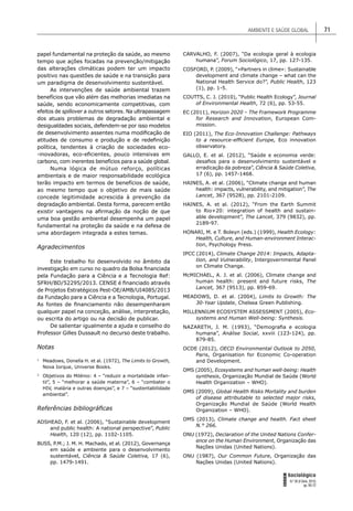 AMBIENTE E SAÚDE GLOBAL 71
FORUM
Sociológico
N.º 26 (II Série, 2015)
pp. 65-72
papel fundamental na proteção da saúde, ao mesmo
tempo que ações focadas na prevenção/mitigação
das alterações climáticas podem ter um impacto
positivo nas questões de saúde e na transição para
um paradigma de desenvolvimento sustentável.
As intervenções de saúde ambiental trazem
benefícios que vão além das melhorias imediatas na
saúde, sendo economicamente competitivas, com
efeitos de spillover a outros setores. Na ultrapassagem
dos atuais problemas de degradação ambiental e
desigualdades sociais, defendem-se por isso modelos
de desenvolvimento assentes numa modiﬁcação de
atitudes de consumo e produção e de redeﬁnição
política, tendentes à criação de sociedades eco-
-inovadoras, eco-eﬁcientes, pouco intensivas em
carbono, com inerentes benefícios para a saúde global.
Numa lógica de mútuo reforço, políticas
ambientais e de maior responsabilidade ecológica
terão impacto em termos de benefícios de saúde,
ao mesmo tempo que o objetivo de mais saúde
concede legitimidade acrescida à prevenção da
degradação ambiental. Desta forma, parecem então
existir vantagens na aﬁrmação da noção de que
uma boa gestão ambiental desempenha um papel
fundamental na proteção da saúde e na defesa de
uma abordagem integrada a estes temas.
Agradecimentos
Este trabalho foi desenvolvido no âmbito da
investigação em curso no quadro da Bolsa ﬁnanciada
pela Fundação para a Ciência e a Tecnologia Ref:
SFRH/BD/52295/2013. CENSE é ﬁnanciado através
de Projetos Estratégicos Pest-OE/AMB/UI4085/2013
da Fundação para a Ciência e a Tecnologia, Portugal.
As fontes de ﬁnanciamento não desempenharam
qualquer papel na conceção, análise, interpretação,
ou escrita do artigo ou na decisão de publicar.
De salientar igualmente a ajuda e conselho do
Professor Gilles Dussault no decurso deste trabalho.
Notas
1
Meadows, Donella H. et al. (1972), The Limits to Growth,
Nova Iorque, Universe Books.
2
Objetivos do Milénio: 4 – “reduzir a mortalidade infan-
til”, 5 – “melhorar a saúde materna”, 6 – “combater o
HIV, malária e outras doenças”, e 7 – “sustentabilidade
ambiental”.
Referências bibliográﬁcas
ADSHEAD, F. et al. (2006), “Sustainable development
and public health: A national perspective”, Public
Health, 120 (12), pp. 1102-1105.
BUSS, P.M.; J. M. H. Machado, et al. (2012), Governança
em saúde e ambiente para o desenvolvimento
sustentável, Ciência & Saúde Coletiva, 17 (6),
pp. 1479-1491.
CARVALHO, F. (2007), “Da ecologia geral à ecologia
humana”, Forum Sociológico, 17, pp. 127-135.
COSFORD, P. (2009), “«Partners in clime»: Sustainable
development and climate change – what can the
National Health Service do?”, Public Health, 123
(1), pp. 1-5.
COUTTS, C. J. (2010), “Public Health Ecology”, Journal
of Environmental Health, 72 (6), pp. 53-55.
EC (2011), Horizon 2020 – The Framework Programme
for Research and Innovation, European Com-
mission.
EIO (2011), The Eco-Innovation Challenge: Pathways
to a resource-efﬁcient Europe, Eco innovation
observatory.
GALLO, E. et al. (2012), “Saúde e economia verde:
desaﬁos para o desenvolvimento sustentável e
erradicação da pobreza”, Ciência & Saúde Coletiva,
17 (6), pp. 1457-1468.
HAINES, A. et al. (2006), “Climate change and human
health: impacts, vulnerability, and mitigation”, The
Lancet, 367 (9528), pp. 2101-2109.
HAINES, A. et al. (2012), “From the Earth Summit
to Rio+20: integration of health and sustain-
able development”, The Lancet, 379 (9832), pp.
2189-97.
HONARI, M. e T. Boleyn (eds.) (1999), Health Ecology:
Health, Culture, and Human-environment Interac-
tion, Psychology Press.
IPCC (2014), Climate Change 2014: Impacts, Adapta-
tion, and Vulnerability, Intergovernmental Panel
on Climate Change.
McMICHAEL, A. J. et al. (2006), Climate change and
human health: present and future risks, The
Lancet, 367 (9513), pp. 859-69.
MEADOWS, D. et al. (2004), Limits to Growth: The
30-Year Update, Chelsea Green Publishing.
MILLENNIUM ECOSYSTEM ASSESSMENT (2005), Eco-
systems and Human Well-being: Synthesis.
NAZARETH, J. M. (1993), “Demograﬁa e ecologia
humana”, Análise Social, xxviii (123-124), pp.
879-85.
OCDE (2012), OECD Environmental Outlook to 2050,
Paris, Organisation for Economic Co-operation
and Development.
OMS (2005), Ecosystems and human well-being: Health
synthesis, Organização Mundial de Saúde (World
Health Organization – WHO).
OMS (2009), Global Health Risks Mortality and burden
of disease attributable to selected major risks,
Organização Mundial de Saúde (World Health
Organization – WHO).
OMS (2013), Climate change and health. Fact sheet
N.° 266.
ONU (1972), Declaration of the United Nations Confer-
ence on the Human Environment, Organização das
Nações Unidas (United Nations).
ONU (1987), Our Common Future, Organização das
Nações Unidas (United Nations).
 