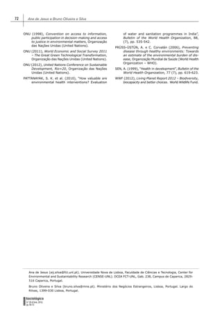 Ana de Jesus e Bruno Oliveira e Silva72
FORUM
Sociológico
N.º 26 (II Série, 2015)
pp. 65-72
ONU (1998), Convention on access to information,
public participation in decision-making and access
to justice in environmental matters, Organização
das Nações Unidas (United Nations).
ONU (2011), World Economic and Social Survey 2011
– The Great Green Technological Transformation,
Organização das Nações Unidas (United Nations).
ONU (2012), United Nations Conference on Sustainable
Development, Rio+20, Organização das Nações
Unidas (United Nations).
PATTANAYAK, S. K. et al. (2010), “How valuable are
environmental health interventions? Evaluation
of water and sanitation programmes in India”,
Bulletin of the World Health Organization, 88,
(7), pp. 535-542.
PRÜSS-ÜSTÜN, A. e C. Corvalán (2006), Preventing
disease through healthy environments: Towards
an estimate of the environmental burden of dis-
ease, Organização Mundial de Saúde (World Health
Organization – WHO).
SEN, A. (1999), “Health in development”, Bulletin of the
World Health Organization, 77 (7), pp. 619-623.
WWF (2012), Living Planet Report 2012 – Biodiversity,
biocapacity and better choices. World Wildlife Fund.
Ana de Jesus (aij.silva@fct.unl.pt). Universidade Nova de Lisboa, Faculdade de Ciências e Tecnologia, Center for
Environmental and Sustaintability Research (CENSE-UNL). DCEA FCT-UNL, Gab. 238, Campus de Caparica, 2829-
516 Caparica, Portugal.
Bruno Oliveira e Silva (bruno.silva@mne.pt). Ministério dos Negócios Estrangeiros, Lisboa, Portugal. Largo do
Rilvas, 1399-030 Lisboa, Portugal.
 