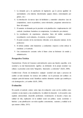 3. La demanda por y la aprobación de legislación que le provea igualdad de
oportunidades a las minorías discriminadas (grupos étnicos, estereotipados por
género, etc.)
4. La introducción de nuevos tipos de facilidades y materiales educativos (uso de
computadoras, cursos en periódicos, cursos televisados, programas universitarios
fuera del campus)
5. El aumento en demanda por la precisión en la planificación e implementación del
currículo (enseñanza basándose en competencias, la evaluación por criterios)
6. La coordinación de experiencias educativas fuera del ámbito académico
(coordinación con la industria, el comercio, y el gobierno)
7. El poder creciente de los movimientos laborales en la educación (uniones de los
profesores)
8. El debate continuo entre humanistas y conductistas respecto a cómo enfocar la
enseñanza y el currículo.
9. Una concienciación creciente sobre el futuro cómo un fenómeno de estudio y
administración.
Perspectiva Teórica
Funcionalismo (Teoría de Consenso) cada institución ejerce una función específica en la
sociedad y su mal funcionamiento significa un detrimento de la propia sociedad. Las
culturas se presentan como todos "integrados, funcionales y coherentes" (Ed.D., 2008).
Conflictivismo (Teoría de dominación) cualquier sociedad está sujeta a procesos de
cambio en todo momento los teóricos del conflicto ven la presencia del conflicto en
cualquier parte del sistema social. Identifican muchos elementos sociales que contribuyen
a la desintegración y al cambio (Ed.D., 2008).
Evaluación
De acuerdo al currículo existen varios tipos de evaluación como son los cambios estos
consisten en una mejora y una actualización, la calidad de educación va de acuerdo a una
equidad, universalidad, desarrollo profesional, revalorización al docente y hacia una
calidad de vida, explicación de la realidad social son político, social, económico e
histórico y una planificación son todos aquellos conocimiento, sustentos y realidad en la
que estamos (Aldaz, 2015).
 