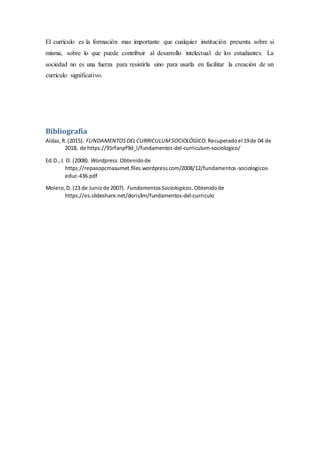 El currículo es la formación mas importante que cualquier institución presenta sobre si
misma, sobre lo que puede contribuir al desarrollo intelectual de los estudiantes. La
sociedad no es una fuerza para resistirla sino para usarla en facilitar la creación de un
currículo significativo.
Bibliografía
Aldaz,R.(2015). FUNDAMENTOSDELCURRICULUMSOCIOLÓGICO.Recuperadoel 19de 04 de
2018, de https://91rfanpf9d_l/fundamentos-del-curriculum-sociologico/
Ed.D.,J. O. (2008). Wordpress.Obtenidode
https://repasopcmasumet.files.wordpress.com/2008/12/fundamentos-sociologicos-
educ-436.pdf
Molero,D. (23 de Juniode 2007). FundamentosSociologicos.Obtenidode
https://es.slideshare.net/doris3m/fundamentos-del-curriculo
 