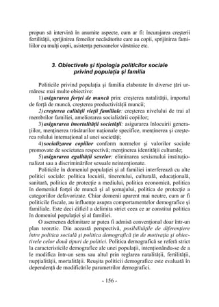- 156 -
propun să intervină în anumite aspecte, cum ar fi: încurajarea creşterii
fertilităţii, sprijinirea femeilor necăsătorite care au copii, sprijinirea fami-
liilor cu mulţi copii, asistenţa persoanelor vârstnice etc.
3. Obiectivele şi tipologia politicilor sociale
privind populaţia şi familia
Politicile privind populaţia şi familia elaborate în diverse ţări ur-
măresc mai multe obiective:
1)asigurarea forţei de muncă prin: creşterea natalităţii, importul
de forţă de muncă, creşterea productivităţii muncii;
2)creşterea calităţii vieţii familiale: creşterea nivelului de trai al
membrilor familiei, ameliorarea socializării copiilor;
3)asigurarea imortalităţii societăţii: asigurarea înlocuirii genera-
ţiilor, menţinerea trăsăturilor naţionale specifice, menţinerea şi creşte-
rea rolului internaţional al unei societăţi;
4)socializarea copiilor conform normelor şi valorilor sociale
promovate de societatea respectivă; menţinerea identităţii culturale;
5)asigurarea egalităţii sexelor: eliminarea sexismului instituţio-
nalizat sau a discriminărilor sexuale neintenţionate.
Politicile în domeniul populaţiei şi al familiei interferează cu alte
politici sociale: politica locuirii, tineretului, culturală, educaţională,
sanitară, politica de protecţie a mediului, politica economică, politica
în domeniul forţei de muncă şi al şomajului, politica de protecţie a
categoriilor defavorizate. Chiar domenii aparent mai neutre, cum ar fi
politicile fiscale, au influenţe asupra comportamentelor demografice şi
familiale. Este deci dificil a delimita strict ceea ce ar constitui politica
în domeniul populaţiei şi al familiei.
O asemenea delimitare ar putea fi admisă convenţional doar într-un
plan teoretic. Din această perspectivă, posibilităţile de diferenţiere
între politica socială şi politica demografică ţin de motivaţia şi obiec-
tivele celor două tipuri de politici. Politica demografică se referă strict
la caracteristicile demografice ale unei populaţii, intenţionându-se de a
le modifica într-un sens sau altul prin reglarea natalităţii, fertilităţii,
nupţialităţii, mortalităţii. Reuşita politicii demografice este evaluată în
dependenţă de modificările parametrilor demografici.
 
