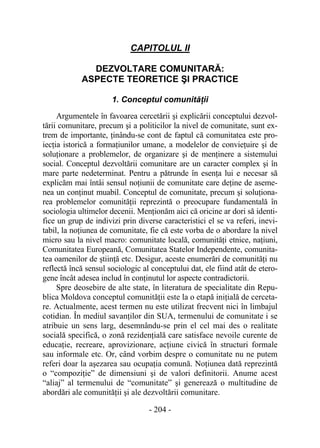 - 204 -
CAPITOLUL II
DEZVOLTARE COMUNITARĂ:
ASPECTE TEORETICE ŞI PRACTICE
1. Conceptul comunităţii
Argumentele în favoarea cercetării şi explicării conceptului dezvol-
tării comunitare, precum şi a politicilor la nivel de comunitate, sunt ex-
trem de importante, ţinându-se cont de faptul că comunitatea este pro-
iecţia istorică a formaţiunilor umane, a modelelor de convieţuire şi de
soluţionare a problemelor, de organizare şi de menţinere a sistemului
social. Conceptul dezvoltării comunitare are un caracter complex şi în
mare parte nedeterminat. Pentru a pătrunde în esenţa lui e necesar să
explicăm mai întâi sensul noţiunii de comunitate care deţine de aseme-
nea un conţinut muabil. Conceptul de comunitate, precum şi soluţiona-
rea problemelor comunităţii reprezintă o preocupare fundamentală în
sociologia ultimelor decenii. Menţionăm aici că oricine ar dori să identi-
fice un grup de indivizi prin diverse caracteristici el se va referi, inevi-
tabil, la noţiunea de comunitate, fie că este vorba de o abordare la nivel
micro sau la nivel macro: comunitate locală, comunităţi etnice, naţiuni,
Comunitatea Europeană, Comunitatea Statelor Independente, comunita-
tea oamenilor de ştiinţă etc. Desigur, aceste enumerări de comunităţi nu
reflectă încă sensul sociologic al conceptului dat, ele fiind atât de etero-
gene încât adesea includ în conţinutul lor aspecte contradictorii.
Spre deosebire de alte state, în literatura de specialitate din Repu-
blica Moldova conceptul comunităţii este la o etapă iniţială de cerceta-
re. Actualmente, acest termen nu este utilizat frecvent nici în limbajul
cotidian. În mediul savanţilor din SUA, termenului de comunitate i se
atribuie un sens larg, desemnându-se prin el cel mai des o realitate
socială specifică, o zonă rezidenţială care satisface nevoile curente de
educaţie, recreare, aprovizionare, acţiune civică în structuri formale
sau informale etc. Or, când vorbim despre o comunitate nu ne putem
referi doar la aşezarea sau ocupaţia comună. Noţiunea dată reprezintă
o “compoziţie” de dimensiuni şi de valori definitorii. Anume acest
“aliaj” al termenului de “comunitate” şi generează o multitudine de
abordări ale comunităţii şi ale dezvoltării comunitare.
 