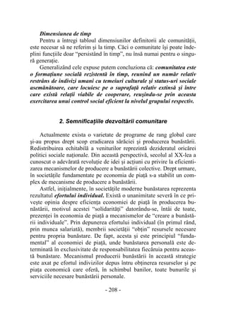 - 208 -
Dimensiunea de timp
Pentru a întregi tabloul dimensiunilor definitorii ale comunităţii,
este necesar să ne referim şi la timp. Căci o comunitate îşi poate înde-
plini funcţiile doar “persistând în timp”, nu însă numai pentru o singu-
ră generaţie.
Generalizând cele expuse putem concluziona că: comunitatea este
o formaţiune socială rezistentă în timp, reunind un număr relativ
restrâns de indivizi umani cu temeiuri culturale şi status-uri sociale
asemănătoare, care locuiesc pe o suprafaţă relativ extinsă şi între
care există relaţii viabile de cooperare, reuşindu-se prin aceasta
exercitarea unui control social eficient la nivelul grupului respectiv.
2. Semnificaţiile dezvoltării comunitare
Actualmente exista o varietate de programe de rang global care
şi-au propus drept scop eradicarea sărăciei şi producerea bunăstării.
Redistribuirea echitabilă a veniturilor reprezintă dezideratul oricărei
politici sociale naţionale. Din această perspectivă, secolul al XX-lea a
cunoscut o adevărată revoluţie de idei şi acţiuni cu privire la eficienti-
zarea mecanismelor de producere a bunăstării colective. Drept urmare,
în societăţile fundamentate pe economia de piaţă s-a stabilit un com-
plex de mecanisme de producere a bunăstării.
Astfel, iniţialmente, în societăţile moderne bunăstarea reprezenta
rezultatul efortului individual. Există o unanimitate severă în ce pri-
veşte opinia despre eficienţa economiei de piaţă în producerea bu-
năstării, motivul acestei “solidarităţi” datorându-se, întâi de toate,
prezenţei în economia de piaţă a mecanismelor de “creare a bunăstă-
rii individuale”. Prin depunerea efortului individual (în primul rând,
prin munca salariată), membrii societăţii “obţin” resursele necesare
pentru propria bunăstare. De fapt, acesta şi este principiul “funda-
mental” al economiei de piaţă, unde bunăstarea personală este de-
terminată în exclusivitate de responsabilitatea fiecăruia pentru aceas-
tă bunăstare. Mecanismul producerii bunăstării în această strategie
este axat pe efortul indivizilor depus întru obţinerea resurselor şi pe
piaţa economică care oferă, în schimbul banilor, toate bunurile şi
serviciile necesare bunăstării personale.
 