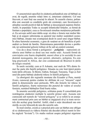 - 93 -
O caracteristică specifică în căsătoria poliandrică este că bărbaţii au
avut, de regulă, anumite relaţii între ei, anterioare căsătoriei. Cel mai
frecvent, ei sunt fraţi sau asociaţi în afaceri. În cazurile clasice, polian-
dria este asociată cu condiţiile grele ale existenţei, care favorizează o
atitudine socială pozitivă faţă de bărbaţi şi descurajează naşterea fetelor.
Astfel, în populaţia Todas se acceptă infanticidul fetiţelor, ca formă de
limitare a populaţiei, ceea ce favorizează simultan menţinerea poliandri-
ei. Ea serveşte astfel unui dublu scop: să ofere o femeie mai multor băr-
baţi şi să asigure subzistenţa cu ajutorul mai multor susţinători econo-
mici bărbaţi, situaţie mai avantajoasă decât în cazul unui singur bărbat.
În afara factorului economic, e greu de susţinut un alt beneficiu al poli-
andriei ca formă de familie. Determinarea paternităţii devine o proble-
mă, iar sentimentul geloziei trebuie să fie sub un control constant.
Cea de-a doua formă a poligamiei – poliginia – reprezintă că-
sătoria unui bărbat cu două sau mai multe soţii. Această formă de
convieţuire este foarte răspândită, uneori chiar şi în societăţi în care
domină monogamia, dar care permit, alternativ, poliginia. Ea este
larg practicată în Africa, dar este condamnată de Biserică în ţările
de religie creştină.
În unele societăţi, cum ar fi Ashante, mai mult de 70% dintre fe-
mei fac parte din familii poliginice. Situaţia nu este însă tipică pentru
toate ţările africane. În Benin, Gabon, Senegal, Tanzania, Togo şi Zair
unul din patru bărbaţi căsătoriţi trăiesc în familii poliginice.
La aborigenii din regiunile montane din Ecuador şi Peru, numiţi
Jivaro, cunoscuţi pentru ciudata lor abilitate de a-şi “micşora” capul
până la dimensiunile unei portocale, 90% din femeile lor trăiesc în
familii poliginice, foarte numeroase din punctul de vedere al sexului
feminin, numărul bărbaţilor fiind foarte redus.
În anumite societăţi poliginice, echitatea poate fi consolidată prin
restrângerea căsătoriei multiple la surorile primei soţii. Aceasta este
cunoscută sub numele de “sororal polygyny” şi se referă la un aranja-
ment contractual prin care un bărbat se angajează să-şi ia toate neves-
tele din acelaşi grup familial. Astfel, când o soţie decedează sau este
sterilă, ea este înlocuită de una din surorile sale.
În mod similar, există şi o practică prin care un bărbat este obligat
să se căsătorească cu văduva fratelui său decedat (obicei numit în lim-
ba engleză “levirate”). Un studiu realizat asupra poliginiei nigeriene
 