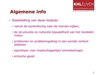Algemene info
• Doelstelling van deze module:
• vanuit de samenleving naar de mensen kijken.
• de structurele en culturele bepaaldheid van het handelen
inzien.
• problemen en probleemgedrag in een sociale context
plaatsen
• openstaan voor maatschappelijke ontwikkelingen
• kritische geest
2
 