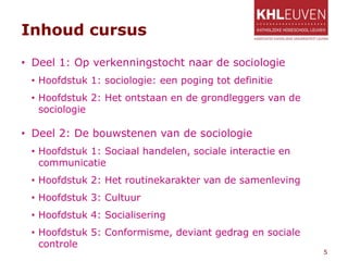 Inhoud cursus
• Deel 1: Op verkenningstocht naar de sociologie
• Hoofdstuk 1: sociologie: een poging tot definitie
• Hoofdstuk 2: Het ontstaan en de grondleggers van de
sociologie
• Deel 2: De bouwstenen van de sociologie
• Hoofdstuk 1: Sociaal handelen, sociale interactie en
communicatie
• Hoofdstuk 2: Het routinekarakter van de samenleving
• Hoofdstuk 3: Cultuur
• Hoofdstuk 4: Socialisering
• Hoofdstuk 5: Conformisme, deviant gedrag en sociale
controle
5
 
