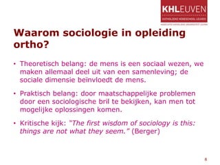 Waarom sociologie in opleiding
ortho?
• Theoretisch belang: de mens is een sociaal wezen, we
maken allemaal deel uit van een samenleving; de
sociale dimensie beïnvloedt de mens.
• Praktisch belang: door maatschappelijke problemen
door een sociologische bril te bekijken, kan men tot
mogelijke oplossingen komen.
• Kritische kijk: “The first wisdom of sociology is this:
things are not what they seem.” (Berger)
8
 