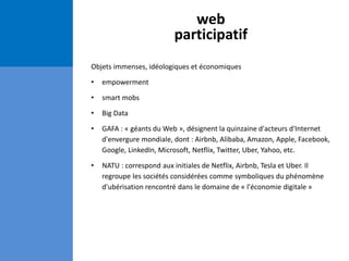 web
participatif
Objets immenses, idéologiques et économiques
• empowerment
• smart mobs
• Big Data
• GAFA : « géants du Web », désignent la quinzaine d'acteurs d'Internet
d'envergure mondiale, dont : Airbnb, Alibaba, Amazon, Apple, Facebook,
Google, LinkedIn, Microsoft, Netflix, Twitter, Uber, Yahoo, etc.
• NATU : correspond aux initiales de Netflix, Airbnb, Tesla et Uber. Il
regroupe les sociétés considérées comme symboliques du phénomène
d'ubérisation rencontré dans le domaine de « l'économie digitale »
 