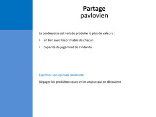 Partage
pavlovien
La controverse est sensée produire le plus de valeurs :
• en lien avec l’exprimable de chacun
• capacité de jugement de l’individu
Exprimer son opinion construite
Dégager les problématiques et les enjeux qui en découlent
 