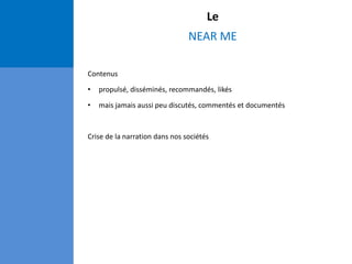 Le
NEAR ME
Contenus
• propulsé, disséminés, recommandés, likés
• mais jamais aussi peu discutés, commentés et documentés
Crise de la narration dans nos sociétés
 