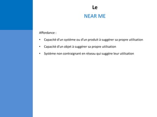 Le
NEAR ME
Affordance :
• Capacité d’un système ou d’un produit à suggérer sa propre utilisation
• Capacité d’un objet à suggérer sa propre utilisation
• Système non contraignant en réseau qui suggère leur utilisation
 