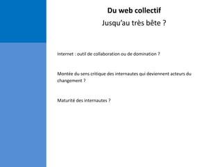Du web collectif
Jusqu’au très bête ?
Internet : outil de collaboration ou de domination ?
Montée du sens critique des internautes qui deviennent acteurs du
changement ?
Maturité des internautes ?
 