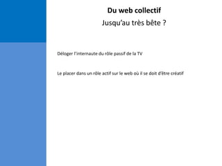 Du web collectif
Jusqu’au très bête ?
Déloger l’internaute du rôle passif de la TV
Le placer dans un rôle actif sur le web où il se doit d’être créatif
 