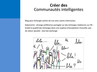 Créer des
Communautés intelligentes
Blog pour échanger points de vue avec autres internautes
Kakonomie : étrange préférence partagée sur des échanges médiocres sur FB :
brade la qualité des échanges dans une espèces d’acceptation mutuelle, pas
de valeur ajoutée : low low exchange
 