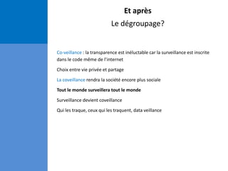 Et après
Le dégroupage?
Co-veillance : la transparence est inéluctable car la surveillance est inscrite
dans le code même de l’internet
Choix entre vie privée et partage
La coveillance rendra la société encore plus sociale
Tout le monde surveillera tout le monde
Surveillance devient coveillance
Qui les traque, ceux qui les traquent, data veillance
 