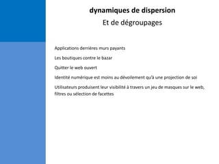 dynamiques de dispersion
Et de dégroupages
Applications derrières murs payants
Les boutiques contre le bazar
Quitter le web ouvert
Identité numérique est moins au dévoilement qu’à une projection de soi
Utilisateurs produisent leur visibilité à travers un jeu de masques sur le web,
filtres ou sélection de facettes
 