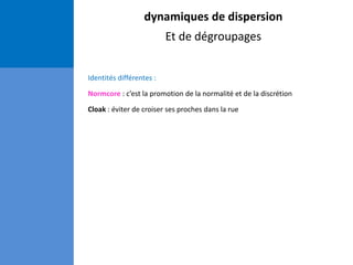 dynamiques de dispersion
Et de dégroupages
Identités différentes :
Normcore : c’est la promotion de la normalité et de la discrétion
Cloak : éviter de croiser ses proches dans la rue
 