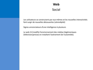 Web
Social
Les utilisateurs se construisent par eux-mêmes et les nouvelles interactivités
font surgir de nouvelles découvertes (sérendipité)
Signes annonciateurs d’une intelligence à plusieurs
Le web 2.0 modifie l’environnement des médias hégémoniques
(télévision/presse) en installant l’avènement de l’automédia.
 
