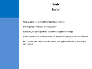 Web
Social
Tipping point : le web et l’intelligence en réunion
L’intelligence devient un processus social
Sur les RS, les participants ne cessent de sculpter leur image
L’auto-construction narrative de soi est devenu une pratique de la vie ordinaire
FB : se mettre en scène sous des formes plus légères et faciles que le blog et
son écriture
 