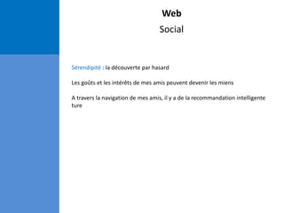Web
Social
Sérendipité : la découverte par hasard
Les goûts et les intérêts de mes amis peuvent devenir les miens
A travers la navigation de mes amis, il y a de la recommandation intelligente
ture
 