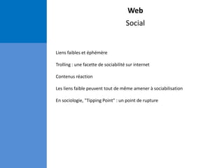 Web
Social
Liens faibles et éphémère
Trolling : une facette de sociabilité sur internet
Contenus réaction
Les liens faible peuvent tout de même amener à sociabilisation
En sociologie, "Tipping Point" : un point de rupture
 