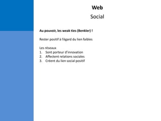 Web
Social
Au pouvoir, les weak ties (Benkler) !
Rester positif à l’égard du lien faibles
Les réseaux
1. Sont porteur d’innovation
2. Affectent relations sociales
3. Créent du lien social positif
 