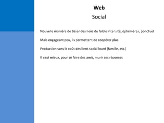 Web
Social
Nouvelle manière de tisser des liens de faible intensité, éphémères, ponctuel
Mais engageant peu, ils permettent de coopérer plus
Production sans le coût des liens social lourd (famille, etc.)
Il vaut mieux, pour se faire des amis, murir ses réponses
 