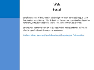 Web
Social
La force des liens faibles, tel que ce concept est défini par le sociologue Mark
Granovetter, consiste à accéder à d'autres réseaux que ceux développés par les
liens forts, si toutefois ces liens faibles sont suffisamment développés
La valeur du lien faible tient en ce qu'il est moins impliquant mais autorisant
plus de coopération et de marge de manœuvre
Les liens faibles favorisent la collaboration et le partage de l’information
 