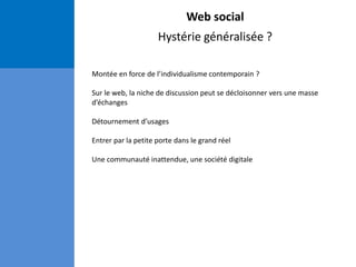 Web social
Hystérie généralisée ?
Montée en force de l’individualisme contemporain ?
Sur le web, la niche de discussion peut se décloisonner vers une masse
d’échanges
Détournement d’usages
Entrer par la petite porte dans le grand réel
Une communauté inattendue, une société digitale
 