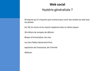 Web social
Hystérie généralisée ?
N’importe qui à n’importe quel moment peut sortir des lymbes du web avec
ses photos
Sur FB, les morts et les vivants coopèrent dans le même espace
30 millions de comptes de défunts
Moyen d’immortaliser nos vies
Les liens faibles deviennent forts
exposition de l’anonymat, de l’intimité
Webcam
 