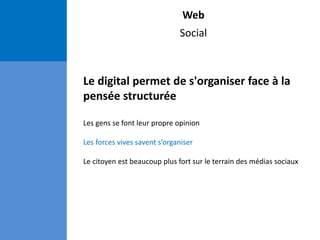 Web
Social
Le digital permet de s'organiser face à la
pensée structurée
Les gens se font leur propre opinion
Les forces vives savent s’organiser
Le citoyen est beaucoup plus fort sur le terrain des médias sociaux
 