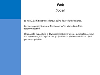 Web
Social
Le web 2.0 a fait naître une longue traîne de produits de niches.
Ce nouveau marché ne peut fonctionner qu’en raison d’une forte
recommandation.
On constate en parallèle le développement de structures sociales fondées sur
des liens faibles, liens éphémères qui permettent paradoxalement une plus
grande coopération.
 