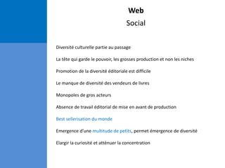 Web
Social
Diversité culturelle partie au passage
La tête qui garde le pouvoir, les grosses production et non les niches
Promotion de la diversité éditoriale est difficile
Le manque de diversité des vendeurs de livres
Monopoles de gros acteurs
Absence de travail éditorial de mise en avant de production
Best sellerisation du monde
Emergence d’une multitude de petits, permet émergence de diversité
Elargir la curiosité et atténuer la concentration
 
