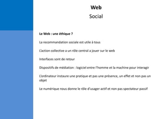 Web
Social
Le Web : une éthique ?
La recommandation sociale est utile à tous
L’action collective a un rôle central a jouer sur le web
Interfaces sont de retour
Dispositifs de médiation : logiciel entre l’homme et la machine pour interagir
L’ordinateur instaure une pratique et pas une présence, un effet et non pas un
objet
Le numérique nous donne le rôle d’usager actif et non pas spectateur passif
 