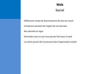 Web
Social
Différencier temps de divertissement de celui du travail
Entreprises extraient de l’argent de nos données
Nos identités en ligne
Demandez-vous ce que vous pouvez faire pour le web
Les récits jouent rôle structurant dans l’organisation sociale
 