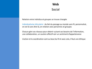 Web
Social
Relation entre individus et groupes se trouve changée
Individualisme réticulaire : du fait du passage au monde sans fil, personnalisé,
on est là sans être là, en relation avec personnes et groupes
Chacun gère ses réseaux pour obtenir suivant ses besoins de l’information,
une collaboration, un soutien affectif voir un sentiment d’appartenance
L’action et la coordination sont au bout du fil et avec cela, il faut une éthique
 